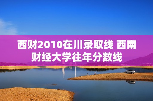 西财2010在川录取线 西南财经大学往年分数线